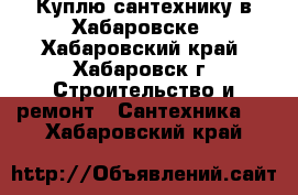 Куплю сантехнику в Хабаровске - Хабаровский край, Хабаровск г. Строительство и ремонт » Сантехника   . Хабаровский край